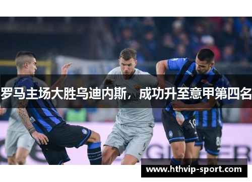 罗马主场大胜乌迪内斯，成功升至意甲第四名